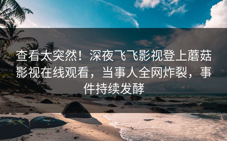 查看太突然！深夜飞飞影视登上蘑菇影视在线观看，当事人全网炸裂，事件持续发酵