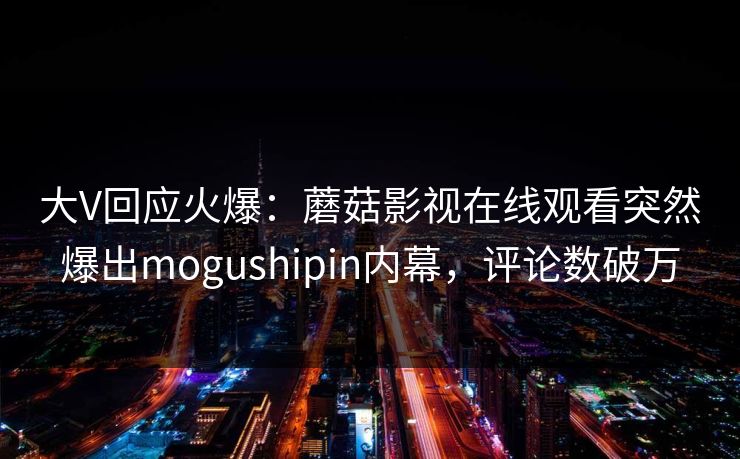 大V回应火爆：蘑菇影视在线观看突然爆出mogushipin内幕，评论数破万