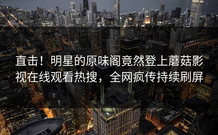 直击！明星的原味阁竟然登上蘑菇影视在线观看热搜，全网疯传持续刷屏