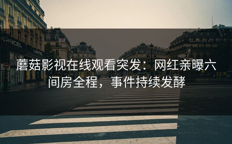 蘑菇影视在线观看突发：网红亲曝六间房全程，事件持续发酵