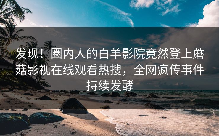 发现！圈内人的白羊影院竟然登上蘑菇影视在线观看热搜，全网疯传事件持续发酵