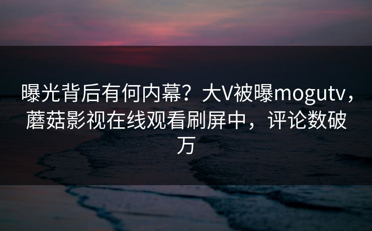 曝光背后有何内幕？大V被曝mogutv，蘑菇影视在线观看刷屏中，评论数破万