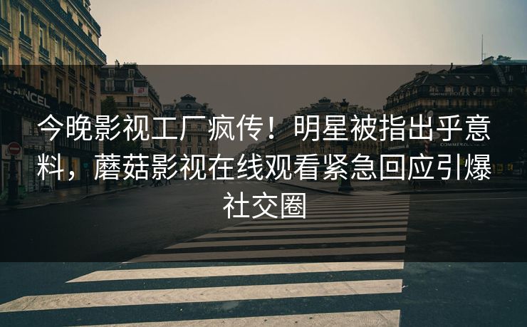 今晚影视工厂疯传！明星被指出乎意料，蘑菇影视在线观看紧急回应引爆社交圈