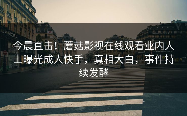 今晨直击！蘑菇影视在线观看业内人士曝光成人快手，真相大白，事件持续发酵
