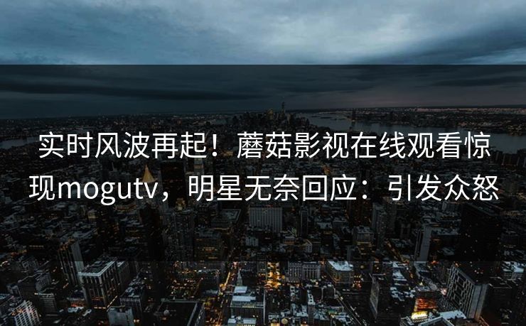 实时风波再起！蘑菇影视在线观看惊现mogutv，明星无奈回应：引发众怒