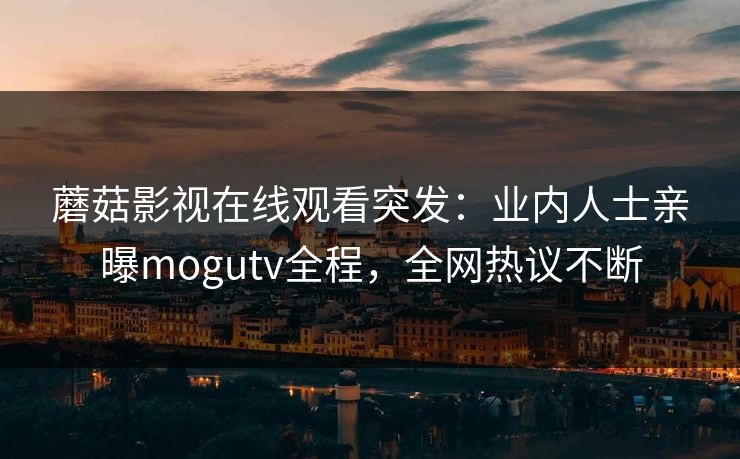 蘑菇影视在线观看突发：业内人士亲曝mogutv全程，全网热议不断