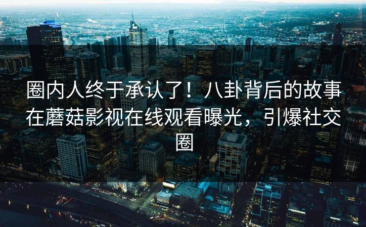 圈内人终于承认了！八卦背后的故事在蘑菇影视在线观看曝光，引爆社交圈
