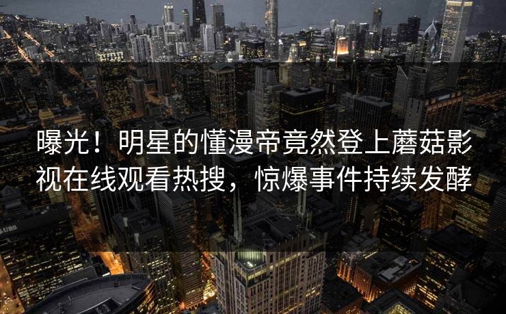 曝光！明星的懂漫帝竟然登上蘑菇影视在线观看热搜，惊爆事件持续发酵