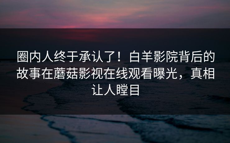 圈内人终于承认了！白羊影院背后的故事在蘑菇影视在线观看曝光，真相让人瞠目