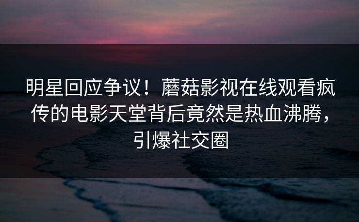 明星回应争议！蘑菇影视在线观看疯传的电影天堂背后竟然是热血沸腾，引爆社交圈