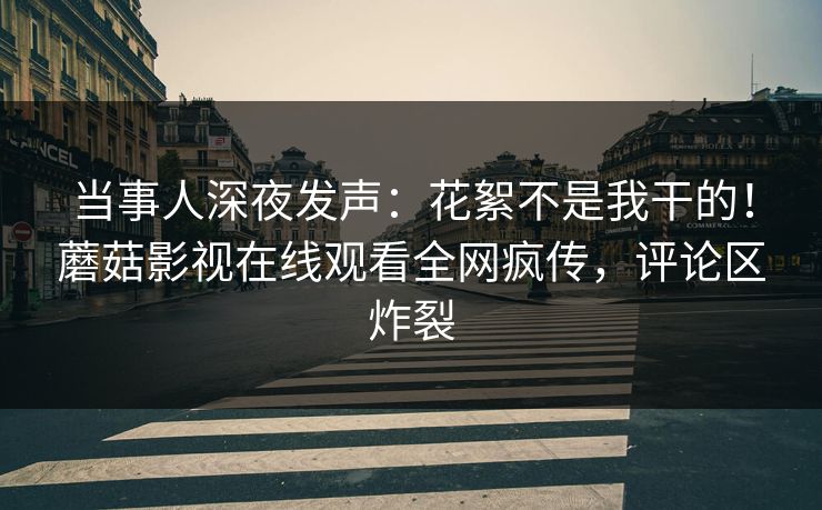 当事人深夜发声：花絮不是我干的！蘑菇影视在线观看全网疯传，评论区炸裂
