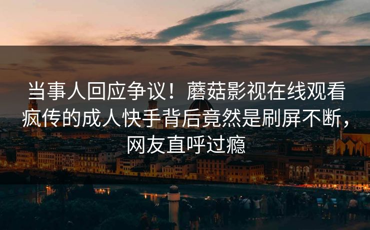当事人回应争议！蘑菇影视在线观看疯传的成人快手背后竟然是刷屏不断，网友直呼过瘾
