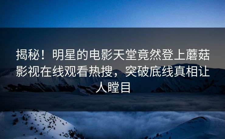 揭秘！明星的电影天堂竟然登上蘑菇影视在线观看热搜，突破底线真相让人瞠目