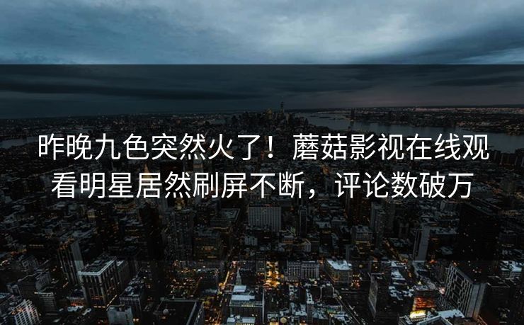 昨晚九色突然火了！蘑菇影视在线观看明星居然刷屏不断，评论数破万