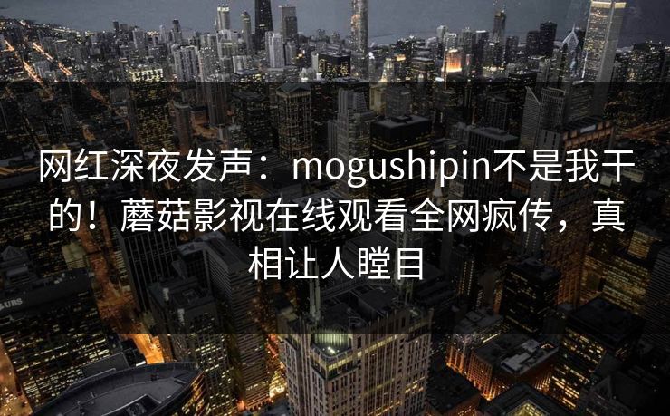 网红深夜发声：mogushipin不是我干的！蘑菇影视在线观看全网疯传，真相让人瞠目