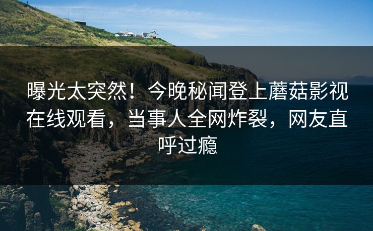 曝光太突然！今晚秘闻登上蘑菇影视在线观看，当事人全网炸裂，网友直呼过瘾