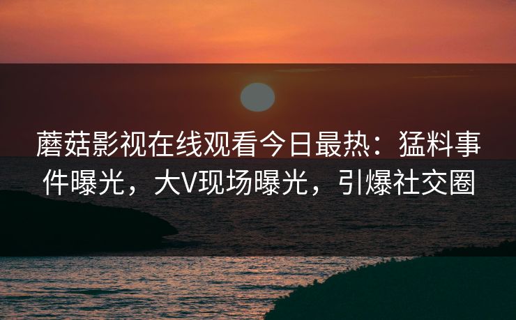 蘑菇影视在线观看今日最热：猛料事件曝光，大V现场曝光，引爆社交圈