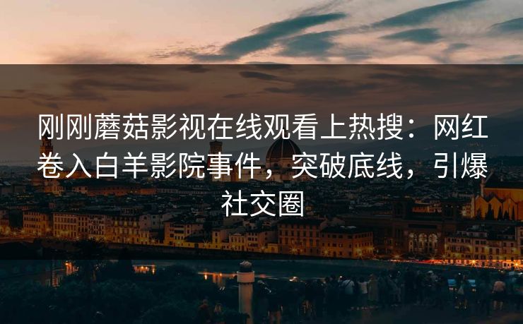 刚刚蘑菇影视在线观看上热搜：网红卷入白羊影院事件，突破底线，引爆社交圈