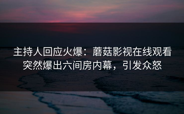 主持人回应火爆：蘑菇影视在线观看突然爆出六间房内幕，引发众怒