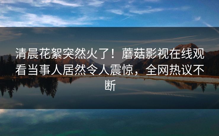 清晨花絮突然火了！蘑菇影视在线观看当事人居然令人震惊，全网热议不断