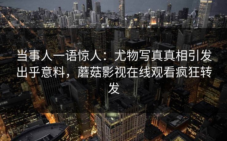 当事人一语惊人：尤物写真真相引发出乎意料，蘑菇影视在线观看疯狂转发