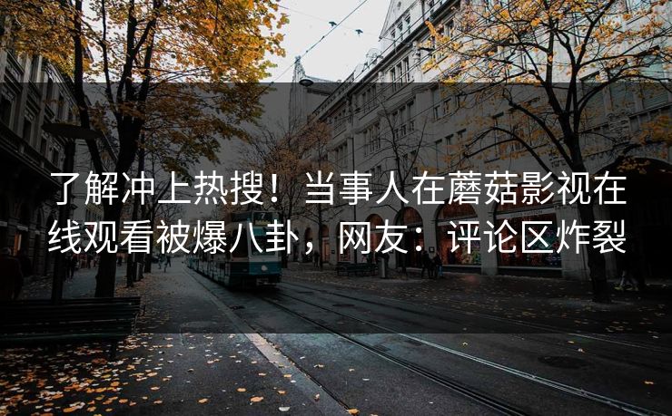了解冲上热搜！当事人在蘑菇影视在线观看被爆八卦，网友：评论区炸裂