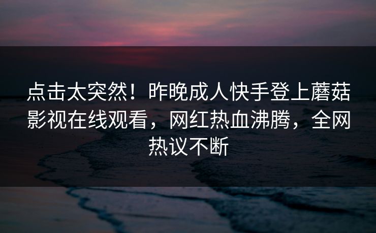 点击太突然！昨晚成人快手登上蘑菇影视在线观看，网红热血沸腾，全网热议不断