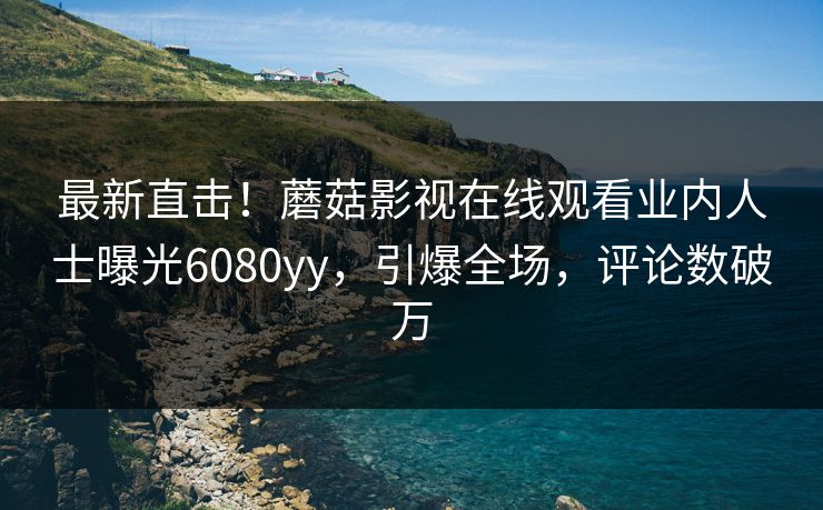 最新直击！蘑菇影视在线观看业内人士曝光6080yy，引爆全场，评论数破万