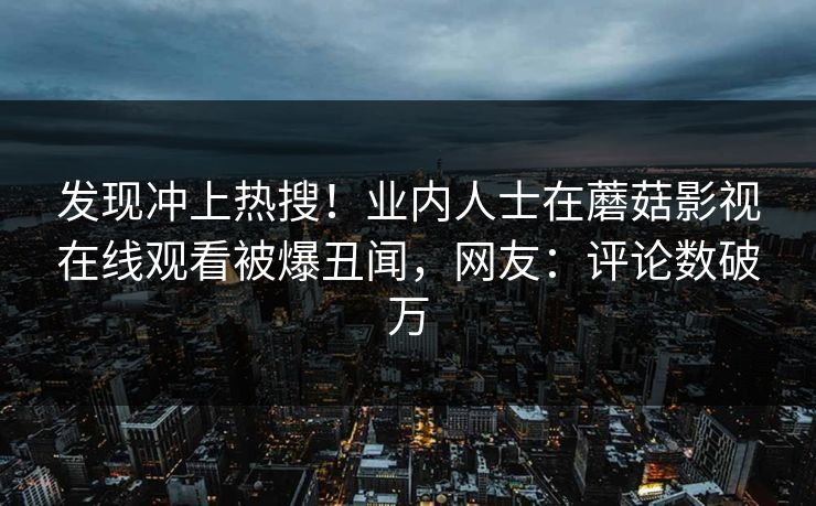 发现冲上热搜！业内人士在蘑菇影视在线观看被爆丑闻，网友：评论数破万
