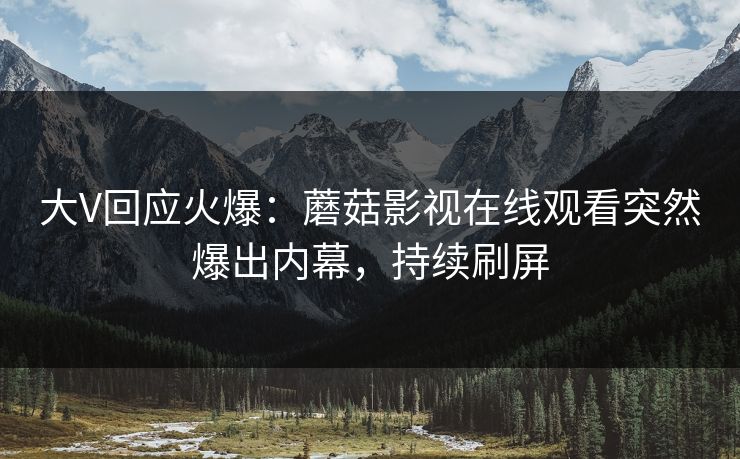 大V回应火爆：蘑菇影视在线观看突然爆出内幕，持续刷屏