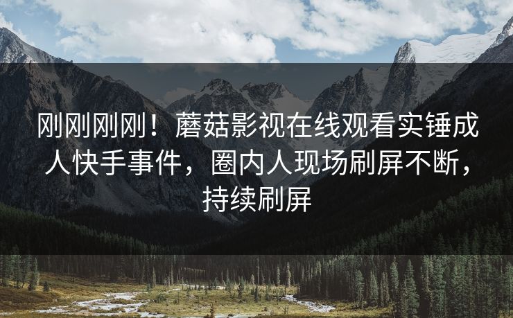 刚刚刚刚！蘑菇影视在线观看实锤成人快手事件，圈内人现场刷屏不断，持续刷屏
