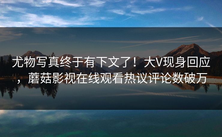 尤物写真终于有下文了！大V现身回应，蘑菇影视在线观看热议评论数破万