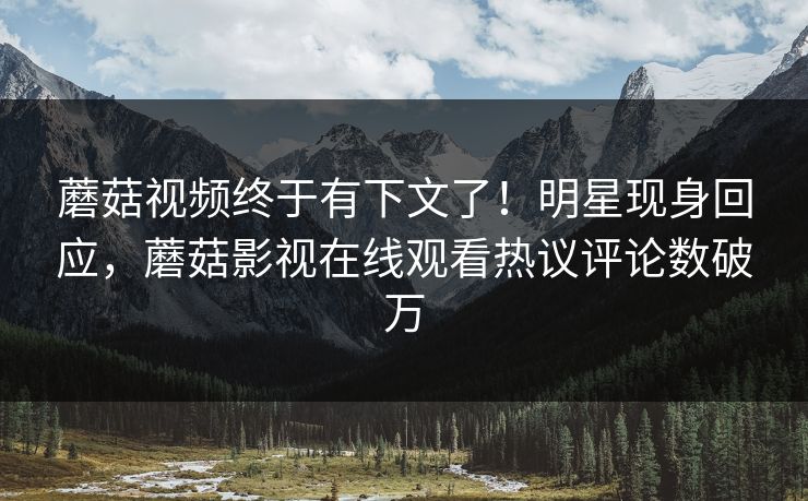 蘑菇视频终于有下文了！明星现身回应，蘑菇影视在线观看热议评论数破万
