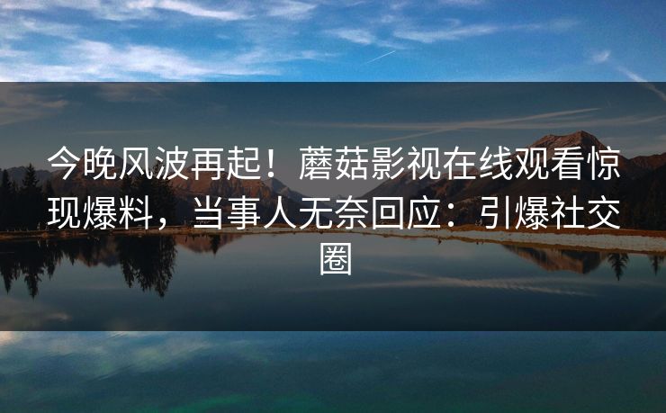 今晚风波再起！蘑菇影视在线观看惊现爆料，当事人无奈回应：引爆社交圈