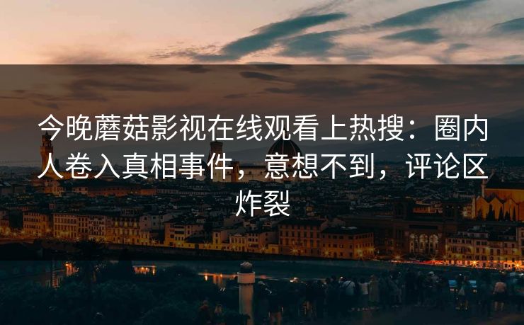 今晚蘑菇影视在线观看上热搜：圈内人卷入真相事件，意想不到，评论区炸裂
