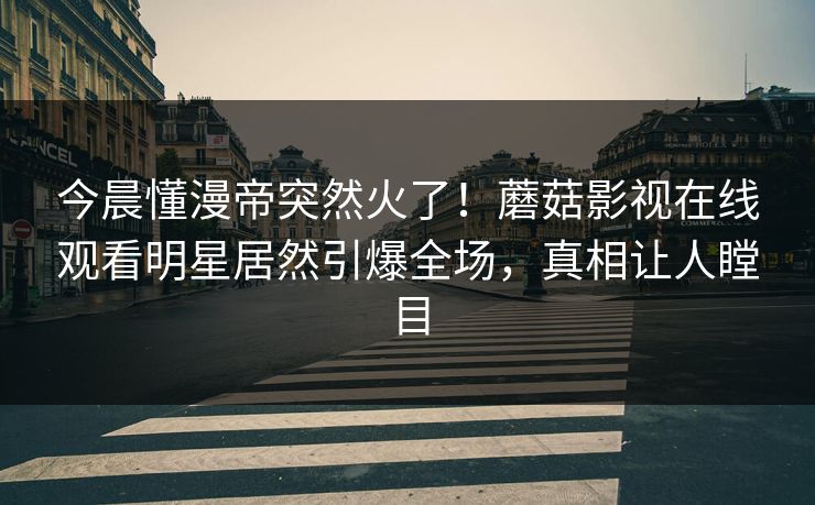 今晨懂漫帝突然火了！蘑菇影视在线观看明星居然引爆全场，真相让人瞠目