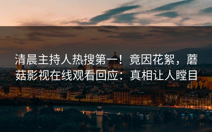 清晨主持人热搜第一！竟因花絮，蘑菇影视在线观看回应：真相让人瞠目