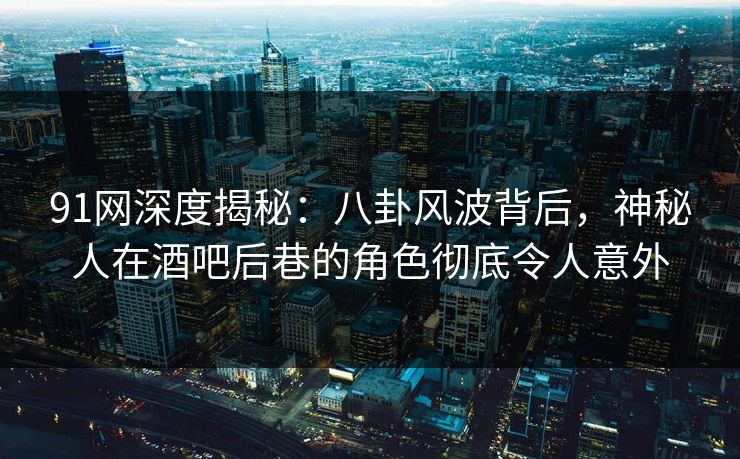 91网深度揭秘：八卦风波背后，神秘人在酒吧后巷的角色彻底令人意外