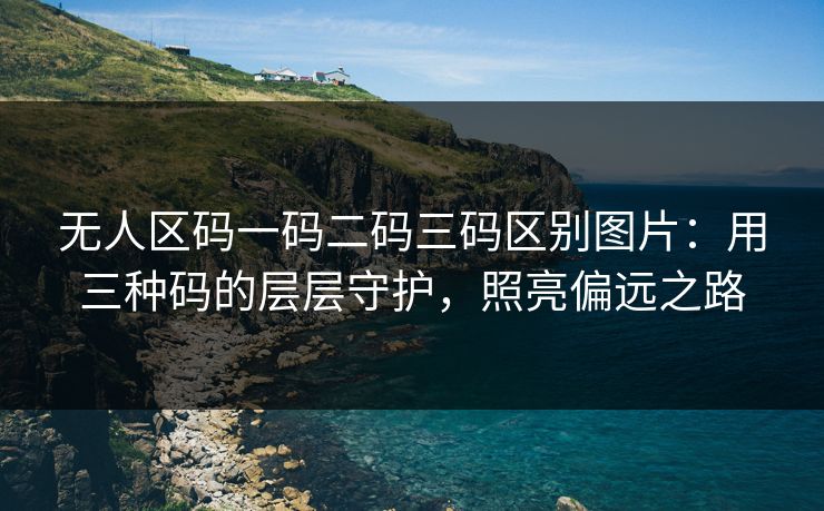 无人区码一码二码三码区别图片：用三种码的层层守护，照亮偏远之路