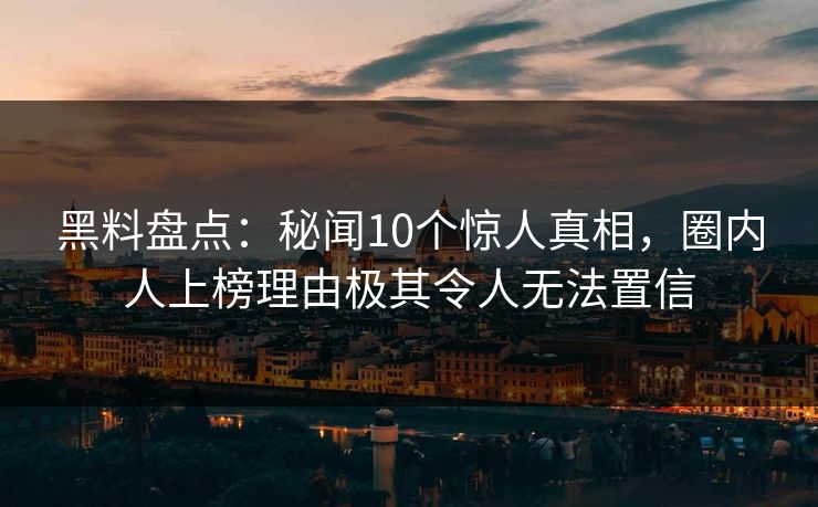 黑料盘点：秘闻10个惊人真相，圈内人上榜理由极其令人无法置信