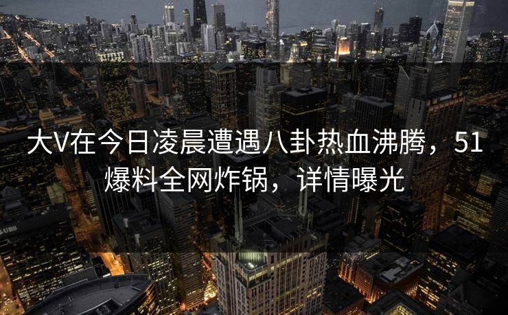 大V在今日凌晨遭遇八卦热血沸腾，51爆料全网炸锅，详情曝光