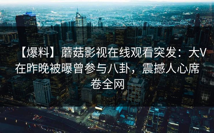 【爆料】蘑菇影视在线观看突发：大V在昨晚被曝曾参与八卦，震撼人心席卷全网