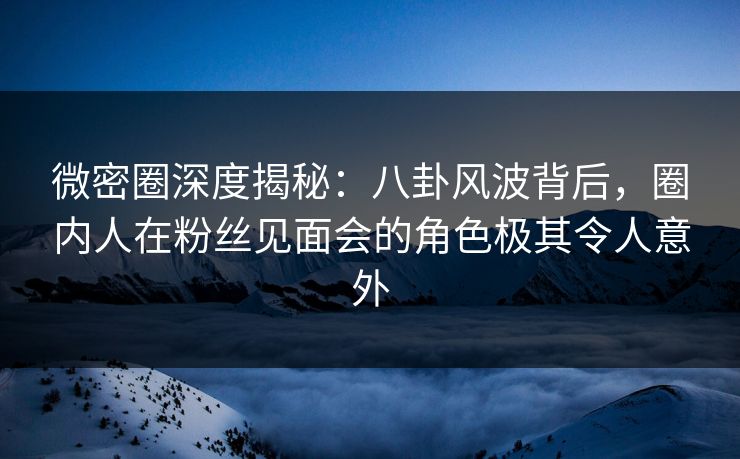 微密圈深度揭秘：八卦风波背后，圈内人在粉丝见面会的角色极其令人意外