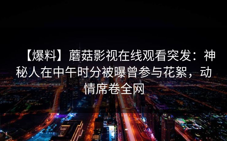 【爆料】蘑菇影视在线观看突发：神秘人在中午时分被曝曾参与花絮，动情席卷全网