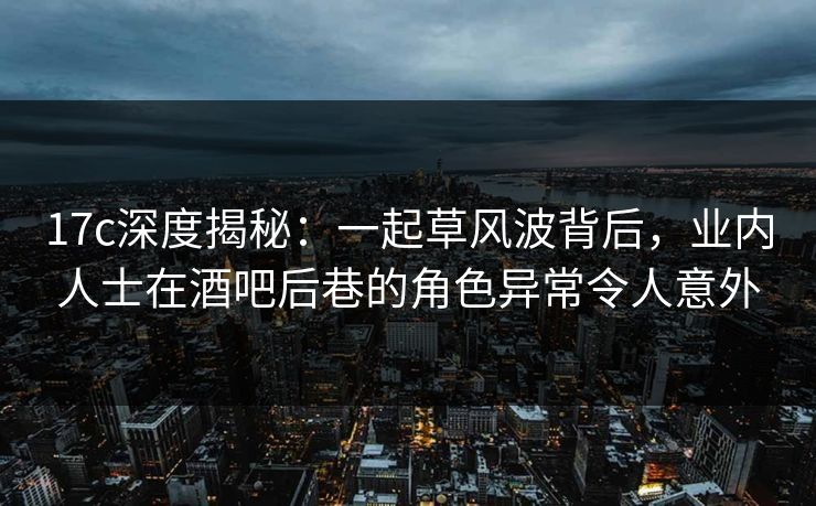 17c深度揭秘：一起草风波背后，业内人士在酒吧后巷的角色异常令人意外
