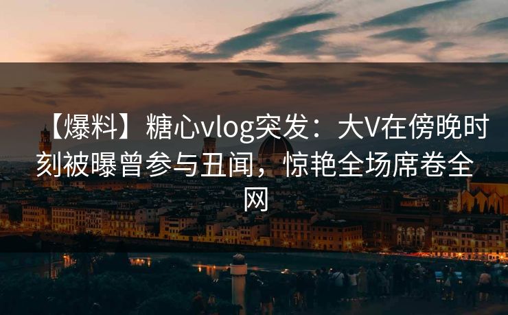 【爆料】糖心vlog突发：大V在傍晚时刻被曝曾参与丑闻，惊艳全场席卷全网