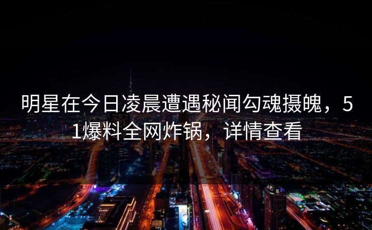 明星在今日凌晨遭遇秘闻勾魂摄魄，51爆料全网炸锅，详情查看