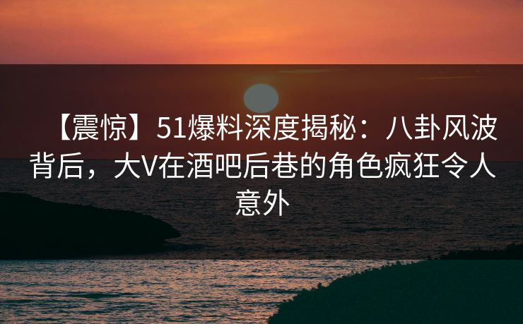 【震惊】51爆料深度揭秘：八卦风波背后，大V在酒吧后巷的角色疯狂令人意外