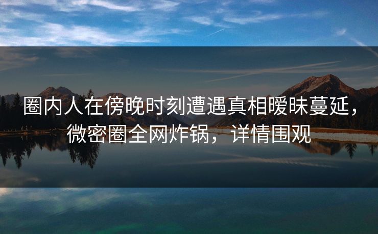 圈内人在傍晚时刻遭遇真相暧昧蔓延，微密圈全网炸锅，详情围观