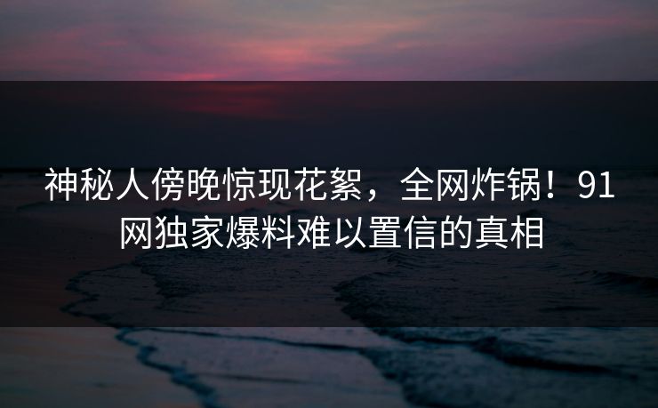 神秘人傍晚惊现花絮,全网炸锅!91网独家爆料难以置信的真相
